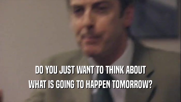 DO YOU JUST WANT TO THINK ABOUT WHAT IS GOING TO HAPPEN TOMORROW? 