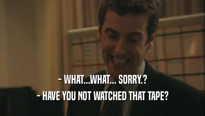 - WHAT...WHAT... SORRY.? - HAVE YOU NOT WATCHED THAT TAPE? 