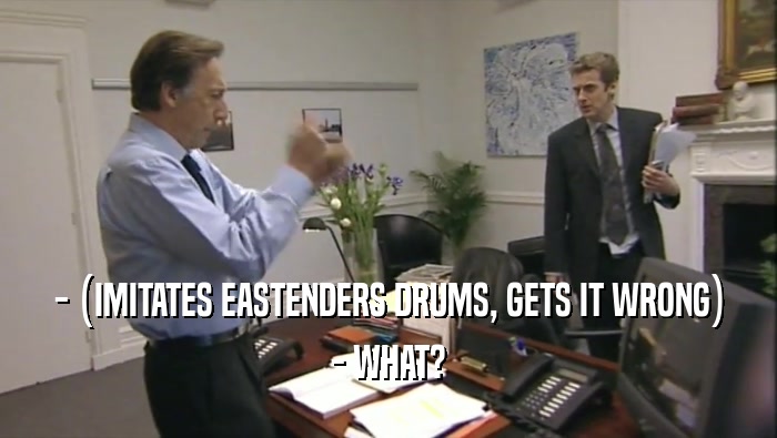- (IMITATES EASTENDERS DRUMS, GETS IT WRONG) - WHAT? 