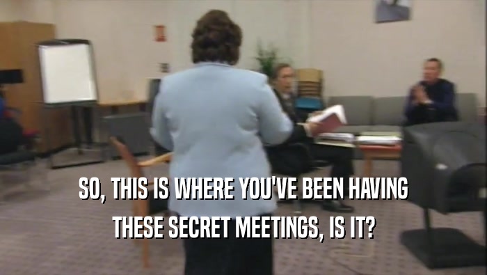 SO, THIS IS WHERE YOU'VE BEEN HAVING THESE SECRET MEETINGS, IS IT? 