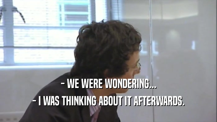 - WE WERE WONDERING... - I WAS THINKING ABOUT IT AFTERWARDS. 