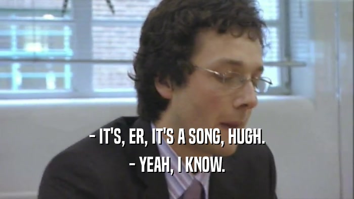- IT'S, ER, IT'S A SONG, HUGH. - YEAH, I KNOW. 