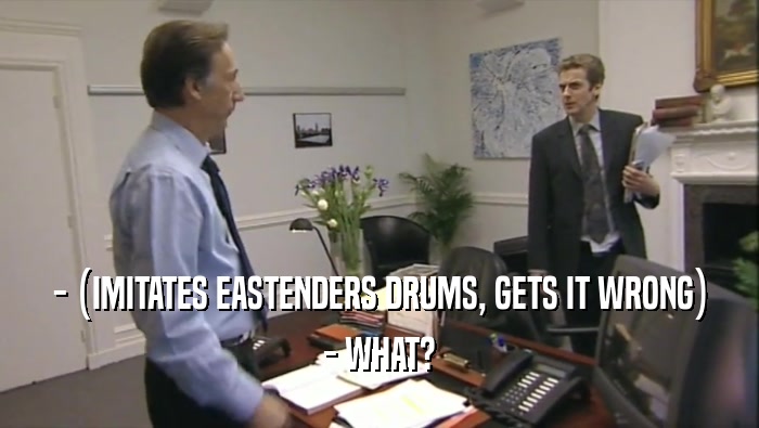 - (IMITATES EASTENDERS DRUMS, GETS IT WRONG) - WHAT? 