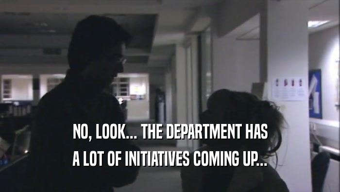 NO, LOOK... THE DEPARTMENT HAS
 A LOT OF INITIATIVES COMING UP...
 