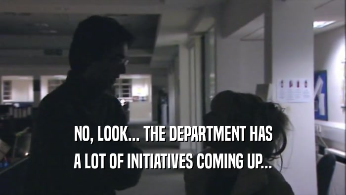 NO, LOOK... THE DEPARTMENT HAS A LOT OF INITIATIVES COMING UP... 