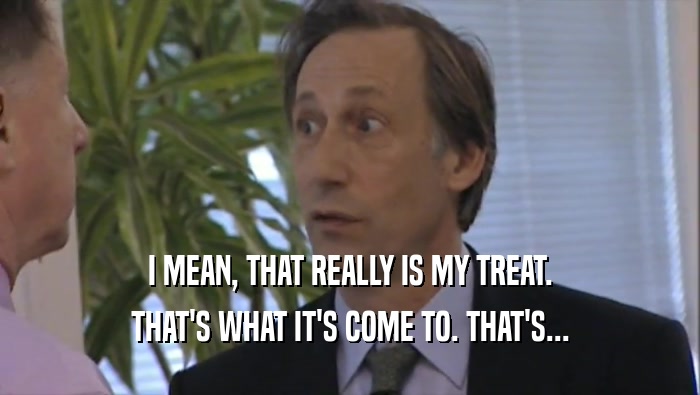 I MEAN, THAT REALLY IS MY TREAT. THAT'S WHAT IT'S COME TO. THAT'S... 
