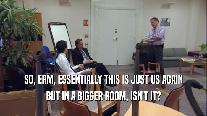 SO, ERM, ESSENTIALLY THIS IS JUST US AGAIN BUT IN A BIGGER ROOM, ISN'T IT? 