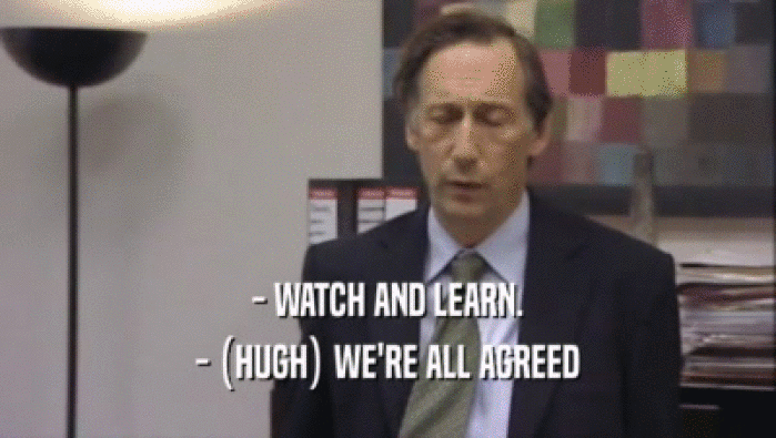 - WATCH AND LEARN.
 - (HUGH) WE'RE ALL AGREED
 