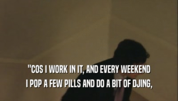''COS I WORK IN IT, AND EVERY WEEKEND
 I POP A FEW PILLS AND DO A BIT OF DJING,
 