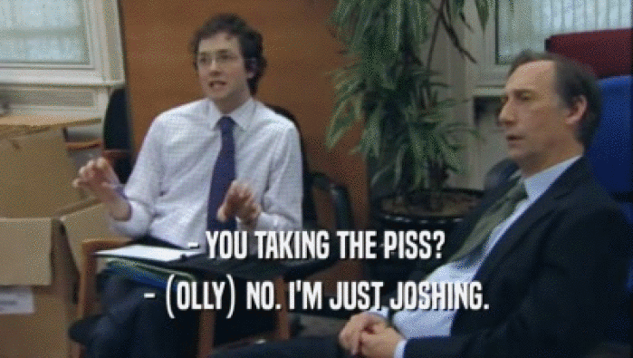 - YOU TAKING THE PISS?
 - (OLLY) NO. I'M JUST JOSHING.
 