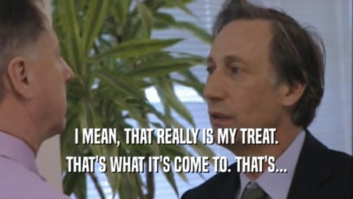 I MEAN, THAT REALLY IS MY TREAT. THAT'S WHAT IT'S COME TO. THAT'S... 
