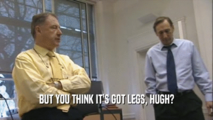 BUT YOU THINK IT'S GOT LEGS, HUGH?  