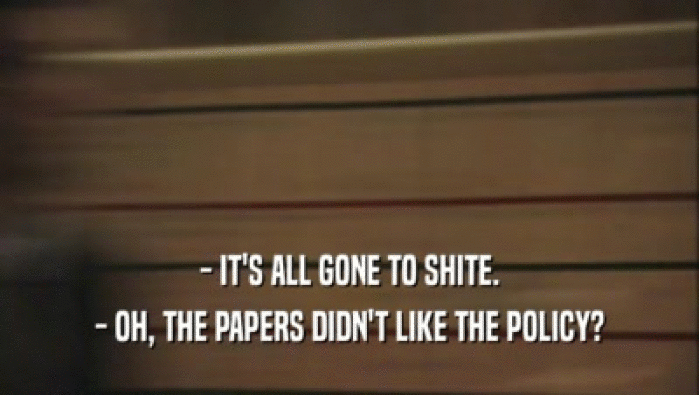 - IT'S ALL GONE TO SHITE. - OH, THE PAPERS DIDN'T LIKE THE POLICY? 