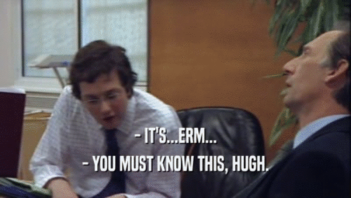 - IT'S...ERM... - YOU MUST KNOW THIS, HUGH. 