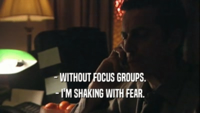- WITHOUT FOCUS GROUPS. - I'M SHAKING WITH FEAR. 