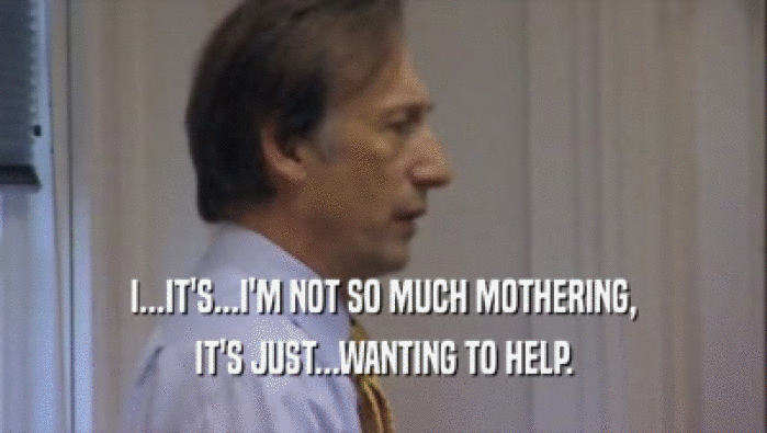 I...IT'S...I'M NOT SO MUCH MOTHERING, IT'S JUST...WANTING TO HELP. 