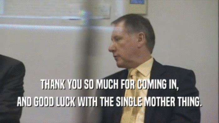 THANK YOU SO MUCH FOR COMING IN, AND GOOD LUCK WITH THE SINGLE MOTHER THING. 