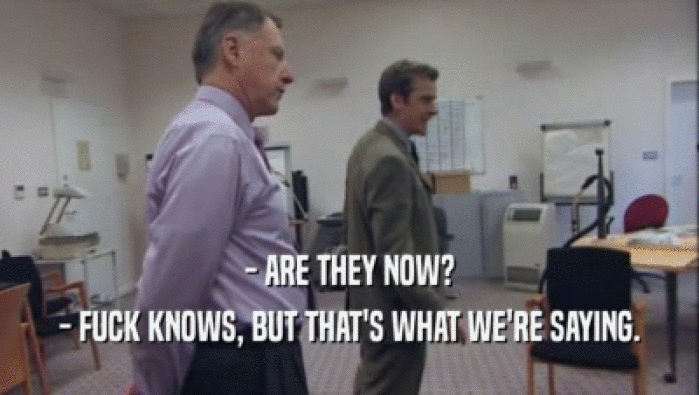 - ARE THEY NOW? - FUCK KNOWS, BUT THAT'S WHAT WE'RE SAYING. 