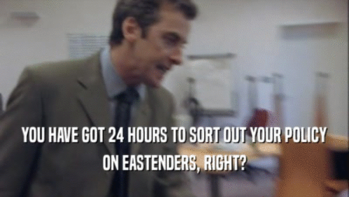 YOU HAVE GOT 24 HOURS TO SORT OUT YOUR POLICY ON EASTENDERS, RIGHT? 