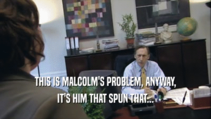 THIS IS MALCOLM'S PROBLEM, ANYWAY,
 IT'S HIM THAT SPUN THAT...
 