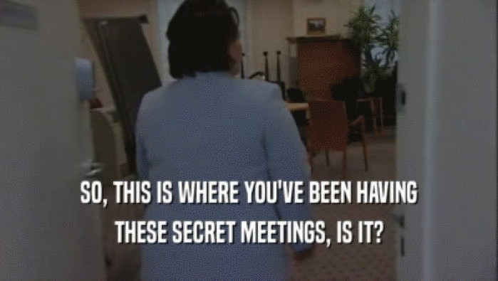 SO, THIS IS WHERE YOU'VE BEEN HAVING THESE SECRET MEETINGS, IS IT? 