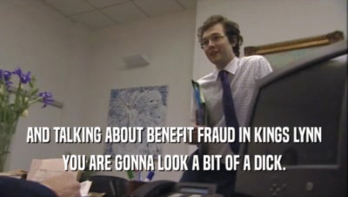 AND TALKING ABOUT BENEFIT FRAUD IN KINGS LYNN
 YOU ARE GONNA LOOK A BIT OF A DICK.
 