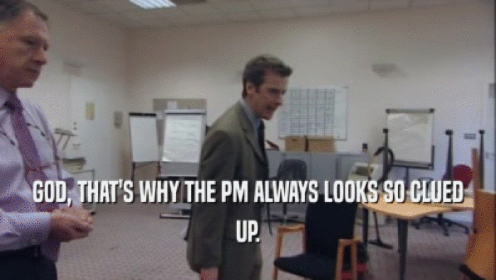 GOD, THAT'S WHY THE PM ALWAYS LOOKS SO CLUED UP. 