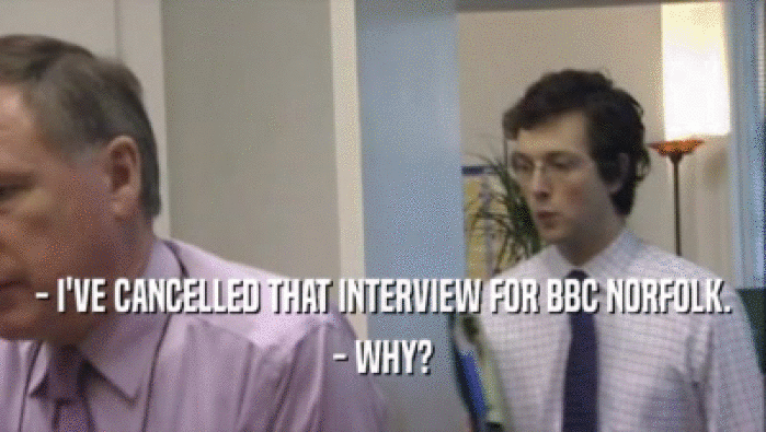 - I'VE CANCELLED THAT INTERVIEW FOR BBC NORFOLK.
 - WHY?
 