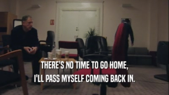 THERE'S NO TIME TO GO HOME, I'LL PASS MYSELF COMING BACK IN. 