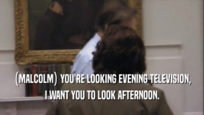 (MALCOLM) YOU'RE LOOKING EVENING TELEVISION, I WANT YOU TO LOOK AFTERNOON. 