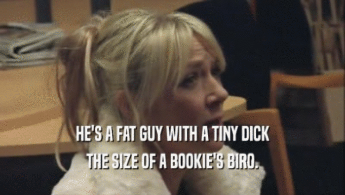 HE'S A FAT GUY WITH A TINY DICK THE SIZE OF A BOOKIE'S BIRO. 