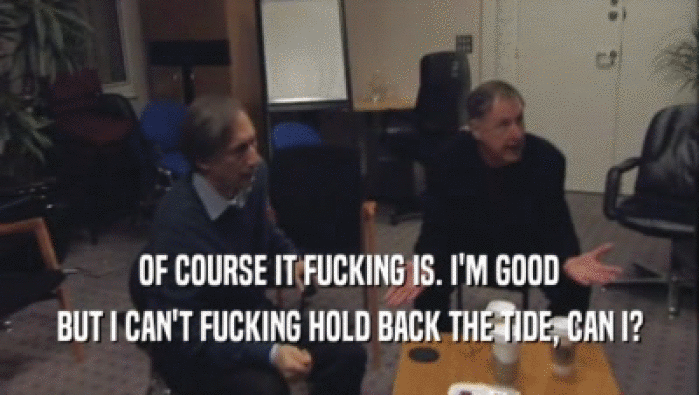 OF COURSE IT FUCKING IS. I'M GOOD BUT I CAN'T FUCKING HOLD BACK THE TIDE, CAN I? 
