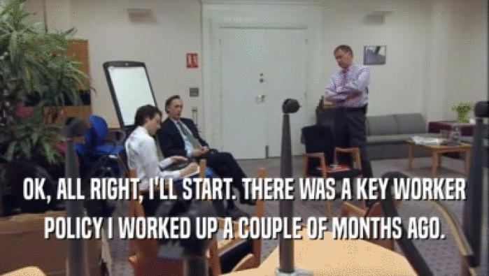 OK, ALL RIGHT, I'LL START. THERE WAS A KEY WORKER POLICY I WORKED UP A COUPLE OF MONTHS AGO. 