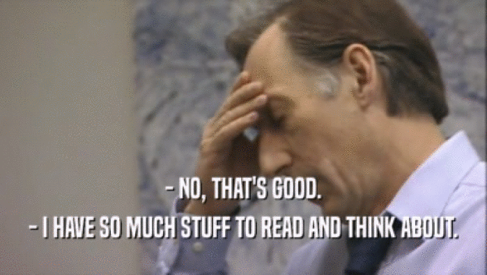 - NO, THAT'S GOOD. - I HAVE SO MUCH STUFF TO READ AND THINK ABOUT. 