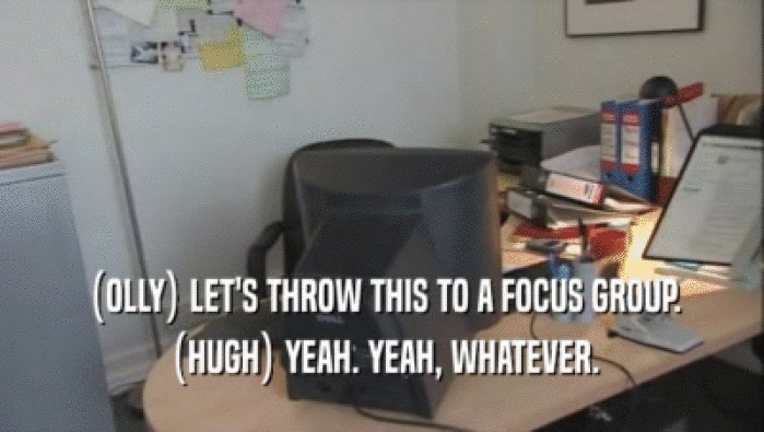 (OLLY) LET'S THROW THIS TO A FOCUS GROUP. (HUGH) YEAH. YEAH, WHATEVER. 