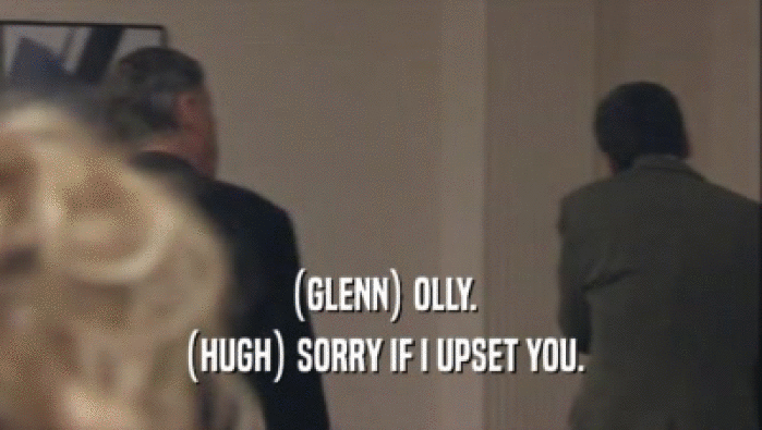 (GLENN) OLLY. (HUGH) SORRY IF I UPSET YOU. 