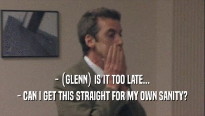 - (GLENN) IS IT TOO LATE... - CAN I GET THIS STRAIGHT FOR MY OWN SANITY? 