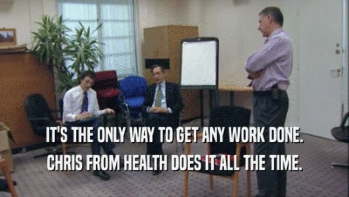 IT'S THE ONLY WAY TO GET ANY WORK DONE. CHRIS FROM HEALTH DOES IT ALL THE TIME. 