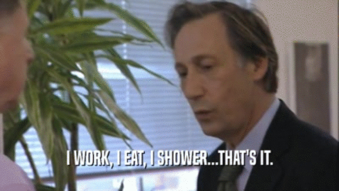 I WORK, I EAT, I SHOWER...THAT'S IT.  