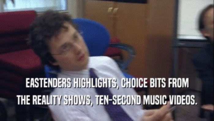 EASTENDERS HIGHLIGHTS, CHOICE BITS FROM THE REALITY SHOWS, TEN-SECOND MUSIC VIDEOS. 