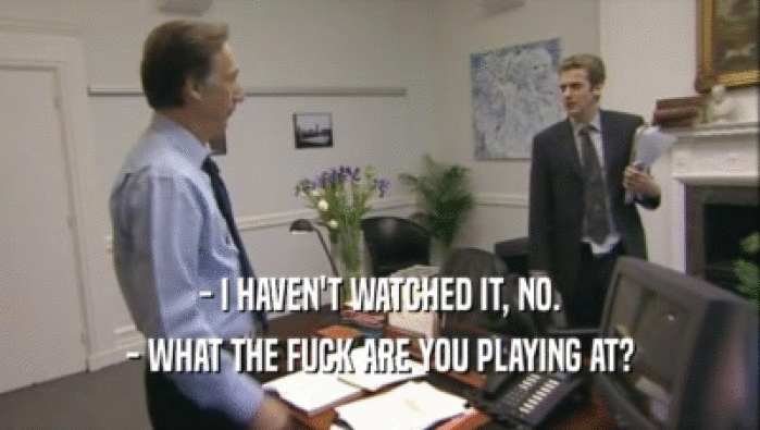 - I HAVEN'T WATCHED IT, NO. - WHAT THE FUCK ARE YOU PLAYING AT? 