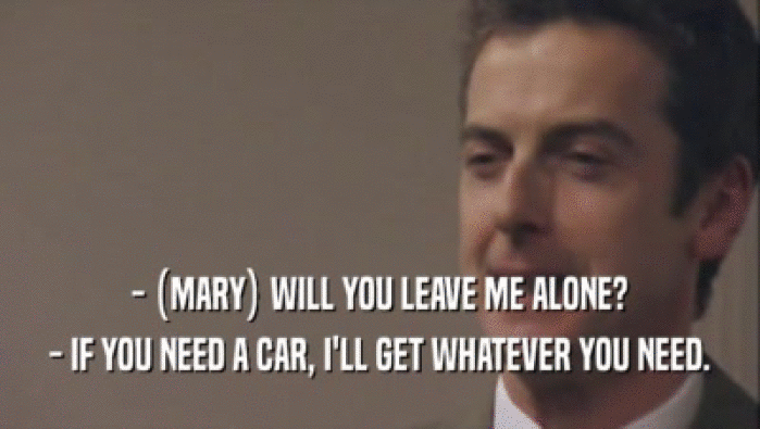 - (MARY) WILL YOU LEAVE ME ALONE? - IF YOU NEED A CAR, I'LL GET WHATEVER YOU NEED. 