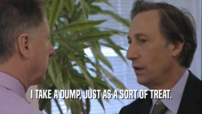 I TAKE A DUMP, JUST AS A SORT OF TREAT.  