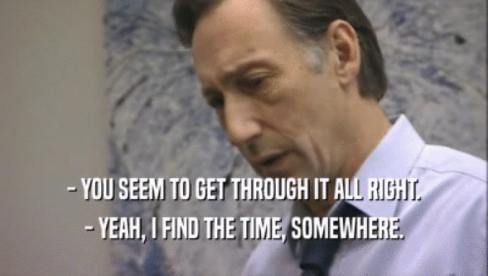 - YOU SEEM TO GET THROUGH IT ALL RIGHT. - YEAH, I FIND THE TIME, SOMEWHERE. 