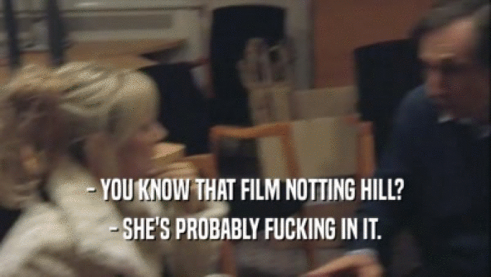 - YOU KNOW THAT FILM NOTTING HILL? - SHE'S PROBABLY FUCKING IN IT. 