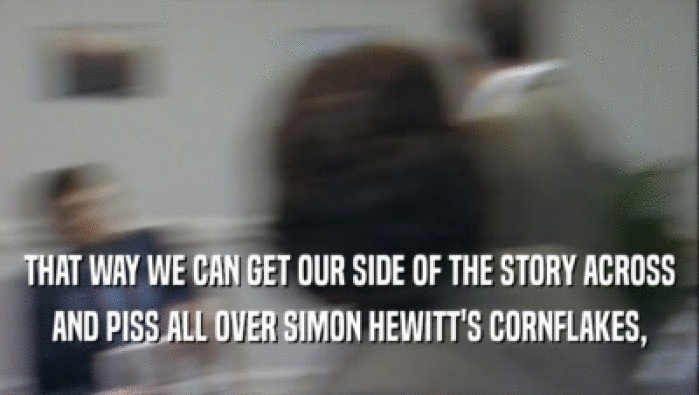 THAT WAY WE CAN GET OUR SIDE OF THE STORY ACROSS
 AND PISS ALL OVER SIMON HEWITT'S CORNFLAKES,
 