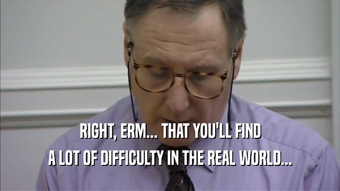 RIGHT, ERM... THAT YOU'LL FIND A LOT OF DIFFICULTY IN THE REAL WORLD... 