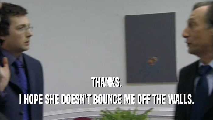 THANKS. I HOPE SHE DOESN'T BOUNCE ME OFF THE WALLS. 