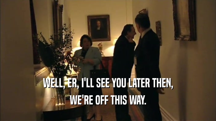 WELL, ER, I'LL SEE YOU LATER THEN, WE'RE OFF THIS WAY. 