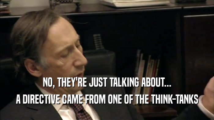 NO, THEY'RE JUST TALKING ABOUT... A DIRECTIVE CAME FROM ONE OF THE THINK-TANKS 
